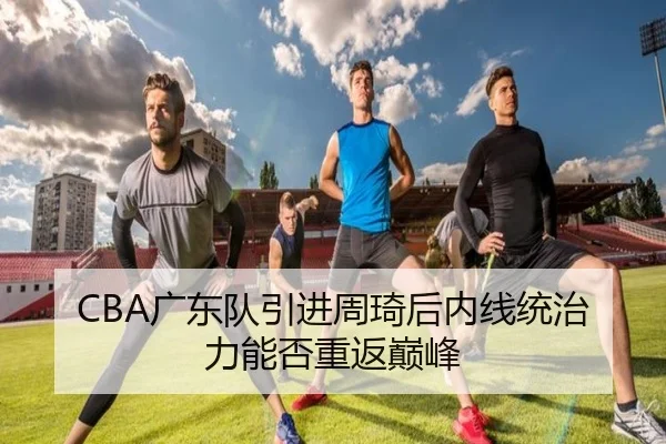 CBA广东队引进周琦后内线统治力能否重返巅峰